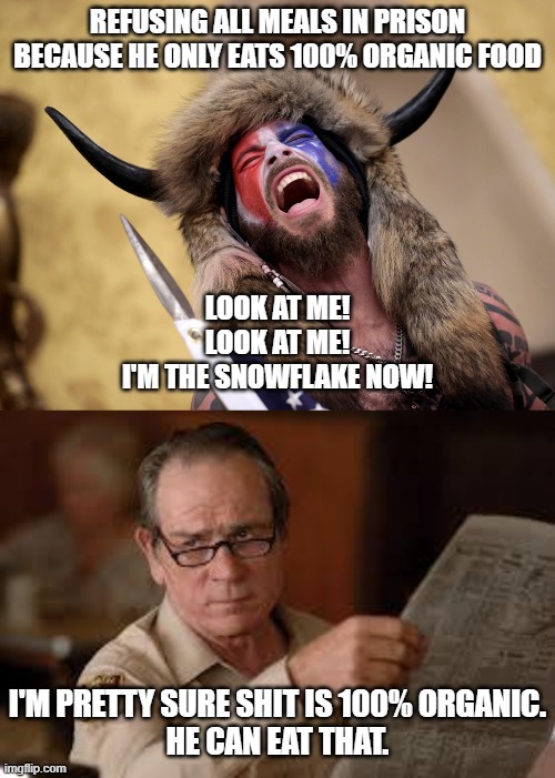 REFUSING ALL MEALS IN PRISON BECAUSE HE ONLY EATS 100% ORGANIC FOOD; LOOK AT ME!
LOOK AT ME!
I'M THE SNOWFLAKE NOW! I'M PRETTY SURE SHIT IS 100% ORGANIC.
HE CAN EAT THAT. | image tagged in no country for old men tommy lee jones | made w/ Imgflip meme maker