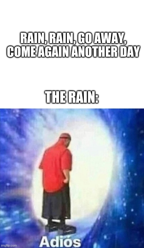 rain | RAIN, RAIN, GO AWAY, COME AGAIN ANOTHER DAY; THE RAIN: | image tagged in blank white template | made w/ Imgflip meme maker