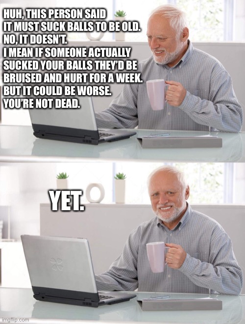 Old man cup of coffee | HUH, THIS PERSON SAID 
IT MUST SUCK BALLS TO BE OLD.

NO, IT DOESN’T.  

I MEAN IF SOMEONE ACTUALLY 
SUCKED YOUR BALLS THEY’D BE 
BRUISED AND HURT FOR A WEEK.  

BUT IT COULD BE WORSE.  
YOU’RE NOT DEAD. YET. | image tagged in old man cup of coffee | made w/ Imgflip meme maker