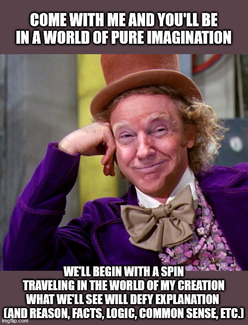 Trump's Pure Imagination | COME WITH ME AND YOU'LL BE
IN A WORLD OF PURE IMAGINATION; WE'LL BEGIN WITH A SPIN
TRAVELING IN THE WORLD OF MY CREATION
WHAT WE'LL SEE WILL DEFY EXPLANATION 
(AND REASON, FACTS, LOGIC, COMMON SENSE, ETC.) | image tagged in donald trump wonka,alternative facts,riots,hypocrisy,republicans,impeachment | made w/ Imgflip meme maker