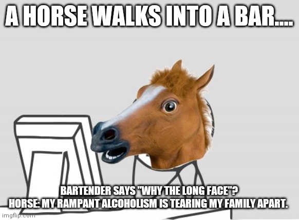 Computer Horse Meme | A HORSE WALKS INTO A BAR.... BARTENDER SAYS "WHY THE LONG FACE"?
HORSE: MY RAMPANT ALCOHOLISM IS TEARING MY FAMILY APART. | image tagged in memes,computer horse | made w/ Imgflip meme maker