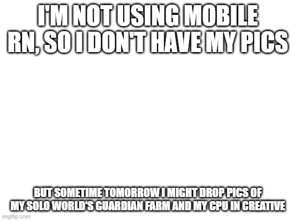 Blank White Template | I'M NOT USING MOBILE RN, SO I DON'T HAVE MY PICS; BUT SOMETIME TOMORROW I MIGHT DROP PICS OF MY SOLO WORLD'S GUARDIAN FARM AND MY CPU IN CREATIVE | image tagged in blank white template | made w/ Imgflip meme maker