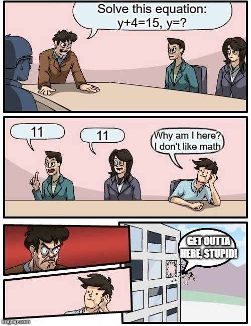 Boardroom Meeting Suggestion Meme | Solve this equation:
y+4=15, y=? 11; 11; Why am I here? I don't like math; GET OUTTA HERE, STUPID! | image tagged in memes,boardroom meeting suggestion | made w/ Imgflip meme maker