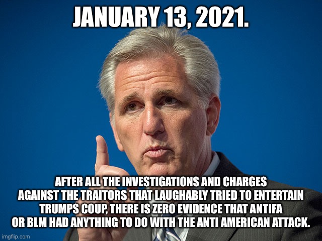 Kevin McCarthy | JANUARY 13, 2021. AFTER ALL THE INVESTIGATIONS AND CHARGES AGAINST THE TRAITORS THAT LAUGHABLY TRIED TO ENTERTAIN TRUMPS COUP, THERE IS ZERO EVIDENCE THAT ANTIFA OR BLM HAD ANYTHING TO DO WITH THE ANTI AMERICAN ATTACK. | image tagged in kevin mccarthy | made w/ Imgflip meme maker
