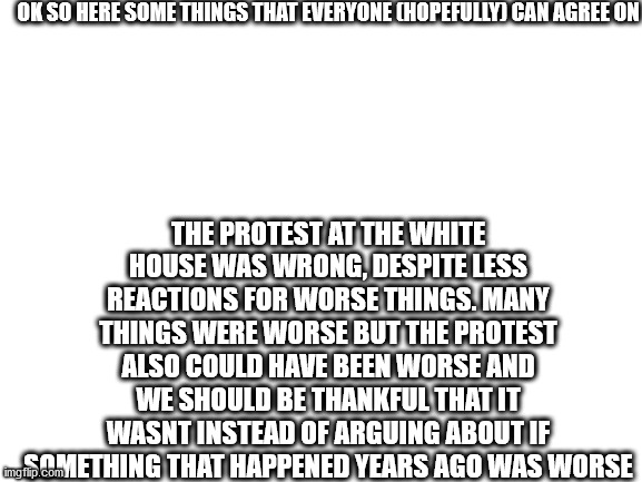 i feel bad for people honestly | OK SO HERE SOME THINGS THAT EVERYONE (HOPEFULLY) CAN AGREE ON; THE PROTEST AT THE WHITE HOUSE WAS WRONG, DESPITE LESS REACTIONS FOR WORSE THINGS. MANY THINGS WERE WORSE BUT THE PROTEST ALSO COULD HAVE BEEN WORSE AND WE SHOULD BE THANKFUL THAT IT WASNT INSTEAD OF ARGUING ABOUT IF SOMETHING THAT HAPPENED YEARS AGO WAS WORSE | image tagged in blank white template | made w/ Imgflip meme maker