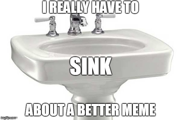 Too much bad memes... | image tagged in bad meme,sink,think,better,bad pun,puns | made w/ Imgflip meme maker