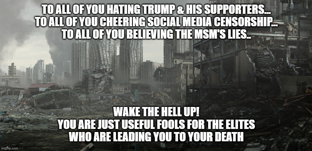 dystopia | TO ALL OF YOU HATING TRUMP & HIS SUPPORTERS...
TO ALL OF YOU CHEERING SOCIAL MEDIA CENSORSHIP...
TO ALL OF YOU BELIEVING THE MSM'S LIES.. WAKE THE HELL UP!
YOU ARE JUST USEFUL FOOLS FOR THE ELITES
WHO ARE LEADING YOU TO YOUR DEATH | image tagged in dystopia | made w/ Imgflip meme maker