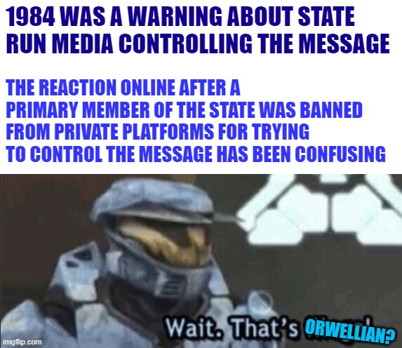 In fact it's completely the opposite | 1984 WAS A WARNING ABOUT STATE RUN MEDIA CONTROLLING THE MESSAGE; THE REACTION ONLINE AFTER A PRIMARY MEMBER OF THE STATE WAS BANNED FROM PRIVATE PLATFORMS FOR TRYING TO CONTROL THE MESSAGE HAS BEEN CONFUSING; ORWELLIAN? | image tagged in wait that s illegal,memes,orwellian,1984,media | made w/ Imgflip meme maker