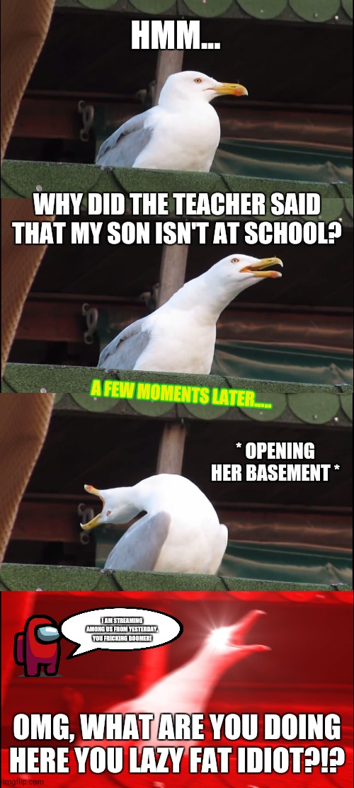 Inhaling Seagull | HMM... WHY DID THE TEACHER SAID THAT MY SON ISN'T AT SCHOOL? A FEW MOMENTS LATER..... * OPENING HER BASEMENT *; I AM STREAMING AMONG US FROM YESTERDAY, YOU FRICKING BOOMER! OMG, WHAT ARE YOU DOING HERE YOU LAZY FAT IDIOT?!? | image tagged in memes,inhaling seagull,basement | made w/ Imgflip meme maker