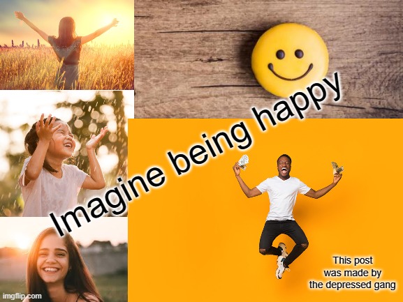 The big sad | Imagine being happy; This post was made by the depressed gang | image tagged in memes | made w/ Imgflip meme maker