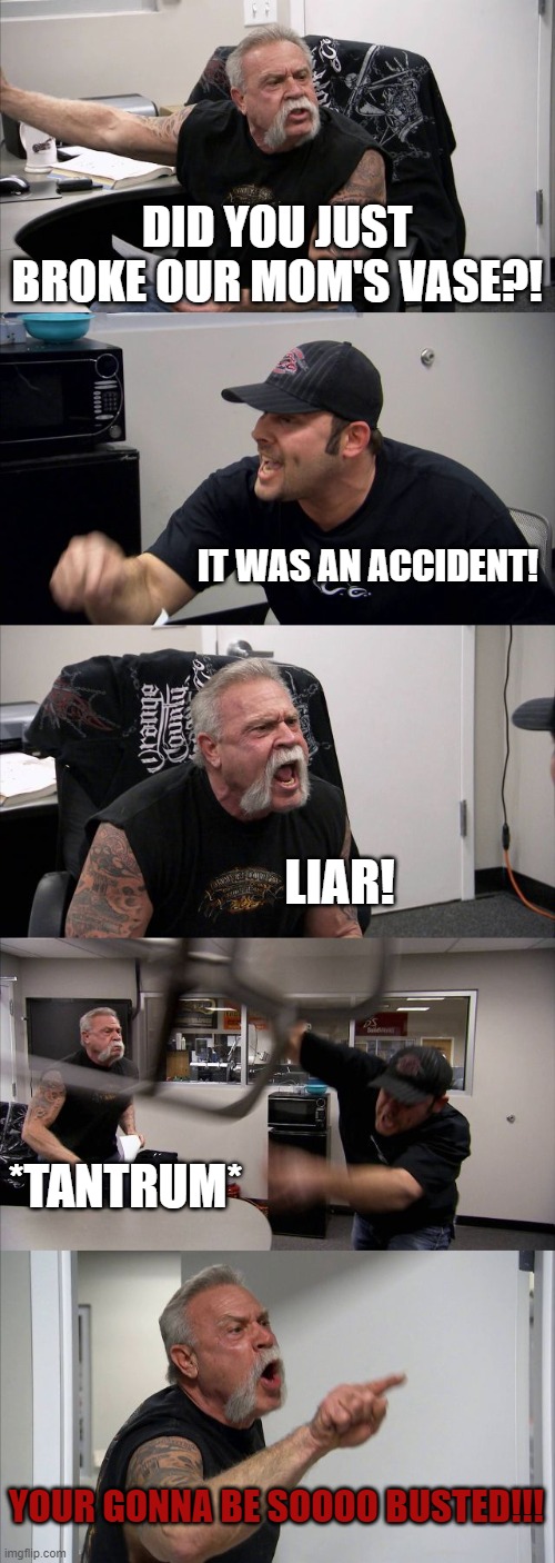 American Chopper Argument Meme | DID YOU JUST BROKE OUR MOM'S VASE?! IT WAS AN ACCIDENT! LIAR! *TANTRUM*; YOUR GONNA BE SOOOO BUSTED!!! | image tagged in memes,american chopper argument | made w/ Imgflip meme maker