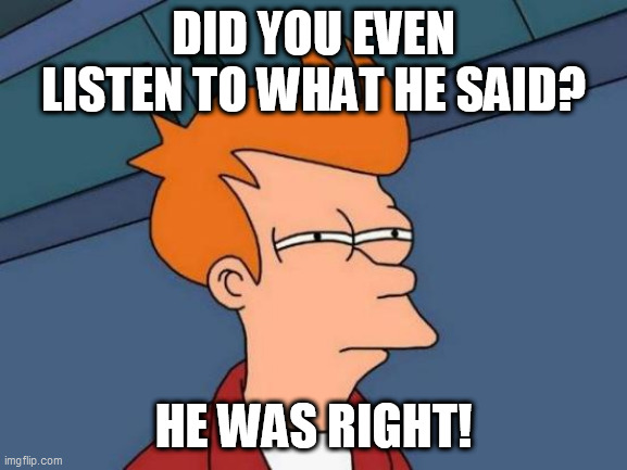 Futurama Fry Meme | DID YOU EVEN LISTEN TO WHAT HE SAID? HE WAS RIGHT! | image tagged in memes,futurama fry | made w/ Imgflip meme maker