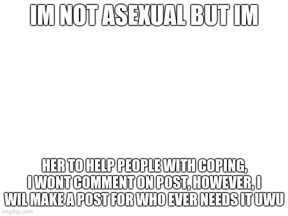 UwU | IM NOT ASEXUAL BUT IM; HER TO HELP PEOPLE WITH COPING, I WONT COMMENT ON POST, HOWEVER, I WIL MAKE A POST FOR WHO EVER NEEDS IT UWU | image tagged in blank white template | made w/ Imgflip meme maker