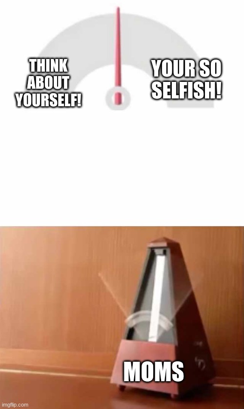 my mom says both -_- | THINK ABOUT YOURSELF! YOUR SO SELFISH! MOMS | image tagged in metronome,moms | made w/ Imgflip meme maker