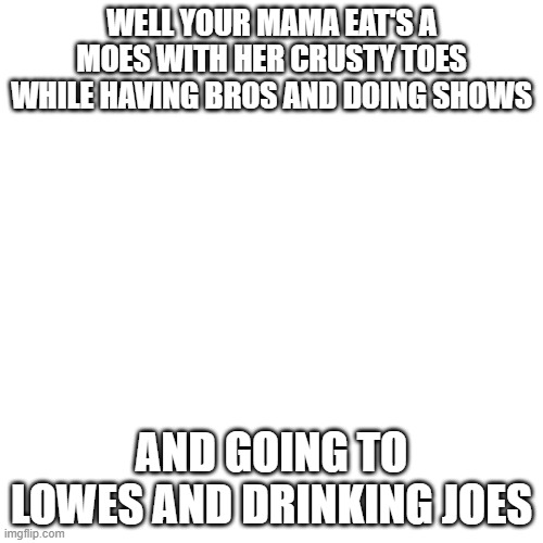 Blank Transparent Square Meme | WELL YOUR MAMA EAT'S A MOES WITH HER CRUSTY TOES WHILE HAVING BROS AND DOING SHOWS; AND GOING TO LOWES AND DRINKING JOES | image tagged in memes,blank transparent square | made w/ Imgflip meme maker
