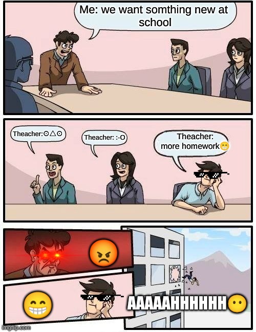 Why | Me: we want somthing new at 
school; Theacher:⊙△⊙; Theacher: more homework😁; Theacher: :-O; 😡; 😁; AAAAAHHHHHH😶 | image tagged in memes,boardroom meeting suggestion | made w/ Imgflip meme maker
