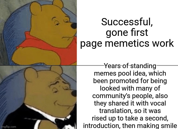 -How it works. | Successful, gone first page memetics work; Years of standing memes pool idea, which been promoted for being looked with many of community's people, also they shared it with vocal translation, so it was rised up to take a second, introduction, then making smile | image tagged in memes,tuxedo winnie the pooh,funny memes,first page,the daily struggle,survival | made w/ Imgflip meme maker