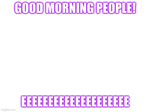 Good morning! | GOOD MORNING PEOPLE! EEEEEEEEEEEEEEEEEEEE | image tagged in blank white template | made w/ Imgflip meme maker