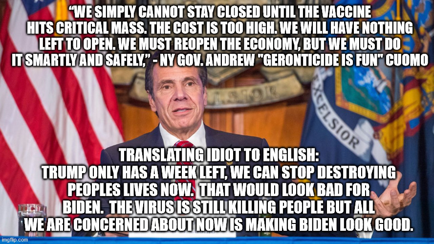To Cuomo people are expendable.  All that matters is appearances.  He's all hat and no cowboy. | “WE SIMPLY CANNOT STAY CLOSED UNTIL THE VACCINE HITS CRITICAL MASS. THE COST IS TOO HIGH. WE WILL HAVE NOTHING LEFT TO OPEN. WE MUST REOPEN THE ECONOMY, BUT WE MUST DO IT SMARTLY AND SAFELY,” - NY GOV. ANDREW "GERONTICIDE IS FUN" CUOMO; TRANSLATING IDIOT TO ENGLISH:
TRUMP ONLY HAS A WEEK LEFT, WE CAN STOP DESTROYING PEOPLES LIVES NOW.  THAT WOULD LOOK BAD FOR BIDEN.  THE VIRUS IS STILL KILLING PEOPLE BUT ALL WE ARE CONCERNED ABOUT NOW IS MAKING BIDEN LOOK GOOD. | image tagged in andrew cuomo,geronticide,appearances is all that matters | made w/ Imgflip meme maker