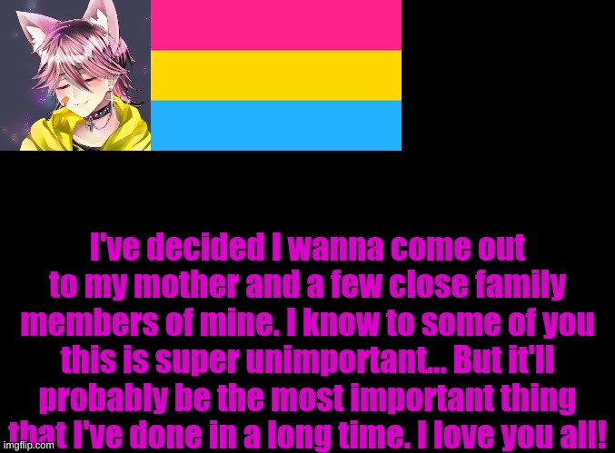blank black | I've decided I wanna come out to my mother and a few close family members of mine. I know to some of you this is super unimportant... But it'll probably be the most important thing that I've done in a long time. I love you all! | image tagged in blank black | made w/ Imgflip meme maker