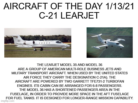 1/13/21 | AIRCRAFT OF THE DAY 1/13/21
C-21 LEARJET; THE LEARJET MODEL 35 AND MODEL 36 ARE A GROUP OF AMERICAN MULTI-ROLE BUSINESS JETS AND MILITARY TRANSPORT AIRCRAFT. WHEN USED BY THE UNITED STATES AIR FORCE THEY CARRY THE DESIGNATION C-21A). THE AIRCRAFT ARE POWERED BY TWO GARRETT TFE731-2 TURBOFAN ENGINES. ITS CABIN CAN BE ARRANGED FOR 6-8 PASSENGERS. THE MODEL 36 HAS A SHORTENED PASSENGER AREA IN THE FUSELAGE, IN ORDER TO PROVIDE MORE SPACE IN THE AFT FUSELAGE FOR FUEL TANKS. IT IS DESIGNED FOR LONGER-RANGE MISSION CAPABILITY. | image tagged in blank white template | made w/ Imgflip meme maker