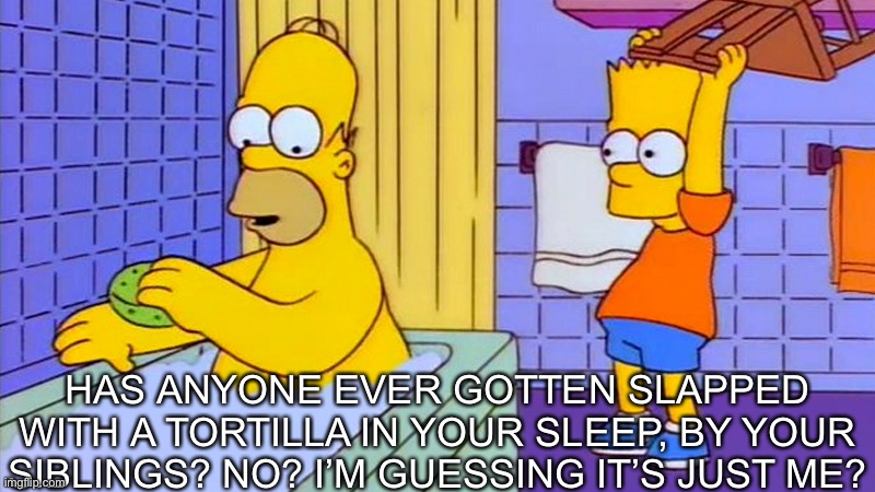 bart hitting homer with a chair | HAS ANYONE EVER GOTTEN SLAPPED WITH A TORTILLA IN YOUR SLEEP, BY YOUR SIBLINGS? NO? I’M GUESSING IT’S JUST ME? | image tagged in bart hitting homer with a chair | made w/ Imgflip meme maker