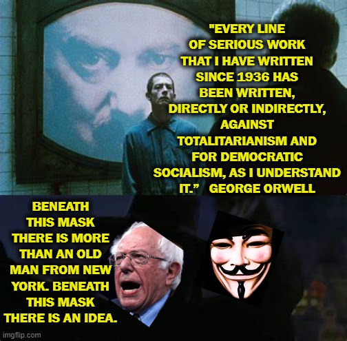 Bernie may be a George-bro? | "EVERY LINE OF SERIOUS WORK THAT I HAVE WRITTEN SINCE 1936 HAS BEEN WRITTEN, DIRECTLY OR INDIRECTLY, AGAINST TOTALITARIANISM AND FOR DEMOCRATIC SOCIALISM, AS I UNDERSTAND IT.”   GEORGE ORWELL; BENEATH THIS MASK THERE IS MORE THAN AN OLD MAN FROM NEW YORK. BENEATH THIS MASK THERE IS AN IDEA. | image tagged in george orwell,1984,bernie sanders,v for vendetta | made w/ Imgflip meme maker