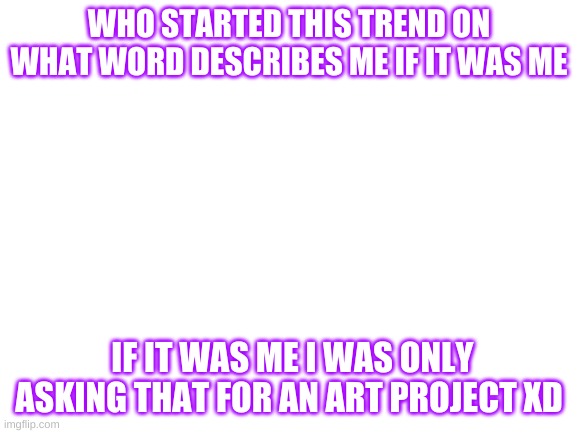 Was it me? | WHO STARTED THIS TREND ON WHAT WORD DESCRIBES ME IF IT WAS ME; IF IT WAS ME I WAS ONLY ASKING THAT FOR AN ART PROJECT XD | image tagged in blank white template | made w/ Imgflip meme maker