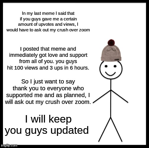 Be Like Bill | In my last meme I said that if you guys gave me a certain amount of upvotes and views, I would have to ask out my crush over zoom; I posted that meme and immediately got love and support from all of you. you guys hit 100 views and 3 ups in 6 hours. So I just want to say thank you to everyone who supported me and as planned, I will ask out my crush over zoom. I will keep you guys updated | image tagged in memes,be like bill | made w/ Imgflip meme maker