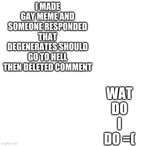 SAD | WAT DO I DO =(; I MADE GAY MEME AND SOMEONE RESPONDED THAT DEGENERATES SHOULD GO TO HELL THEN DELETED COMMENT | image tagged in memes,blank transparent square | made w/ Imgflip meme maker