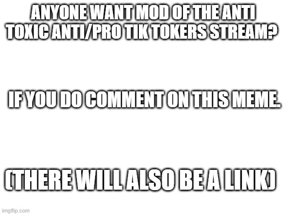 also make sure to read the rules. | ANYONE WANT MOD OF THE ANTI TOXIC ANTI/PRO TIK TOKERS STREAM? IF YOU DO COMMENT ON THIS MEME. (THERE WILL ALSO BE A LINK) | image tagged in blank white template | made w/ Imgflip meme maker
