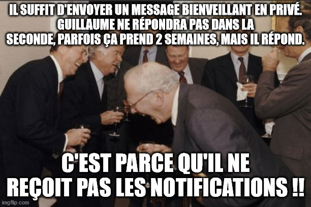 Laughing Men In Suits Meme | IL SUFFIT D'ENVOYER UN MESSAGE BIENVEILLANT EN PRIVÉ.
GUILLAUME NE RÉPONDRA PAS DANS LA SECONDE, PARFOIS ÇA PREND 2 SEMAINES, MAIS IL RÉPOND. C'EST PARCE QU'IL NE REÇOIT PAS LES NOTIFICATIONS !! | image tagged in memes,laughing men in suits | made w/ Imgflip meme maker