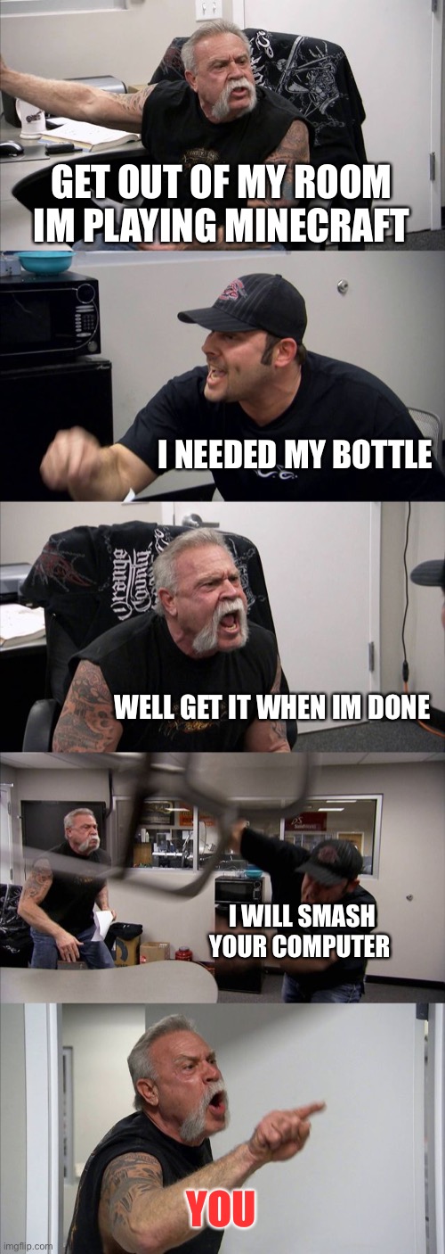American Chopper Argument | GET OUT OF MY ROOM IM PLAYING MINECRAFT; I NEEDED MY BOTTLE; WELL GET IT WHEN IM DONE; I WILL SMASH YOUR COMPUTER; YOU | image tagged in memes,american chopper argument | made w/ Imgflip meme maker
