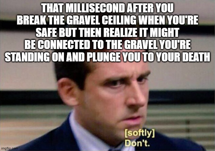 Minecraft gravel | THAT MILLISECOND AFTER YOU BREAK THE GRAVEL CEILING WHEN YOU'RE SAFE BUT THEN REALIZE IT MIGHT BE CONNECTED TO THE GRAVEL YOU'RE STANDING ON AND PLUNGE YOU TO YOUR DEATH | image tagged in michael scott don't softly,memes,minecraft,michael dont | made w/ Imgflip meme maker