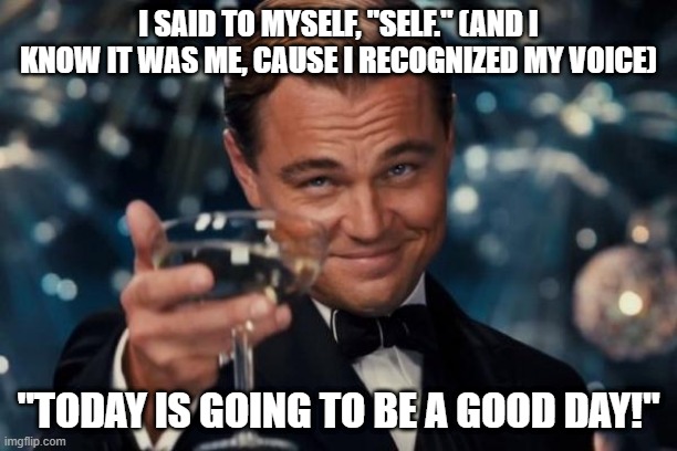 Leonardo Dicaprio Cheers Meme | I SAID TO MYSELF, "SELF." (AND I KNOW IT WAS ME, CAUSE I RECOGNIZED MY VOICE); "TODAY IS GOING TO BE A GOOD DAY!" | image tagged in memes,leonardo dicaprio cheers | made w/ Imgflip meme maker