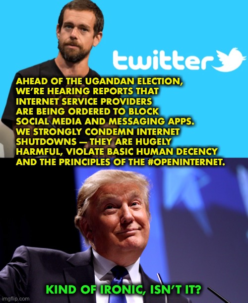 Twitter’s hypocrisy knows no bounds | AHEAD OF THE UGANDAN ELECTION,
WE’RE HEARING REPORTS THAT
INTERNET SERVICE PROVIDERS 
ARE BEING ORDERED TO BLOCK 
SOCIAL MEDIA AND MESSAGING APPS.

WE STRONGLY CONDEMN INTERNET 
SHUTDOWNS — THEY ARE HUGELY
HARMFUL, VIOLATE BASIC HUMAN DECENCY 
AND THE PRINCIPLES OF THE #OPENINTERNET. KIND OF IRONIC, ISN’T IT? | image tagged in twitter,facebook,social media,hypocrisy | made w/ Imgflip meme maker