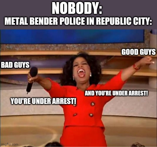 Oprah You Get A Meme | NOBODY:; METAL BENDER POLICE IN REPUBLIC CITY:; GOOD GUYS; BAD GUYS; AND YOU'RE UNDER ARREST! YOU'RE UNDER ARREST! | image tagged in memes,oprah you get a | made w/ Imgflip meme maker
