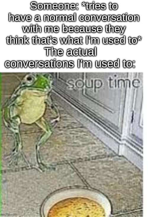 l m a o | Someone: *tries to have a normal conversation with me because they think that's what I'm used to*; The actual conversations I'm used to: | image tagged in soup time | made w/ Imgflip meme maker