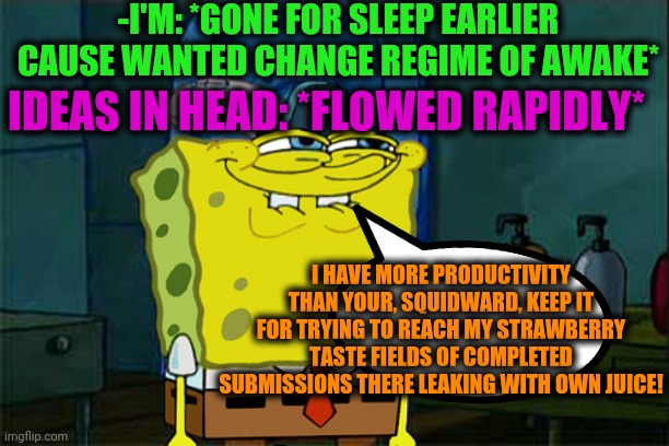 -For winners are no judges. | -I'M: *GONE FOR SLEEP EARLIER CAUSE WANTED CHANGE REGIME OF AWAKE*; IDEAS IN HEAD: *FLOWED RAPIDLY*; I HAVE MORE PRODUCTIVITY THAN YOUR, SQUIDWARD, KEEP IT FOR TRYING TO REACH MY STRAWBERRY TASTE FIELDS OF COMPLETED SUBMISSIONS THERE LEAKING WITH OWN JUICE! | image tagged in curious spongebob,don't you squidward,productivity,creativity,sea,citizens united | made w/ Imgflip meme maker