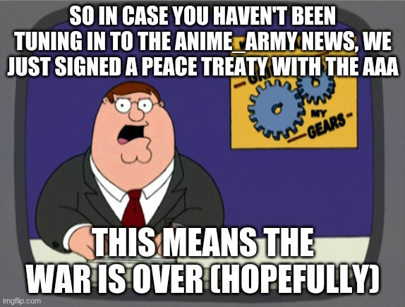 Nostalgia? | SO IN CASE YOU HAVEN'T BEEN TUNING IN TO THE ANIME_ARMY NEWS, WE JUST SIGNED A PEACE TREATY WITH THE AAA; THIS MEANS THE WAR IS OVER (HOPEFULLY) | image tagged in memes,peter griffin news | made w/ Imgflip meme maker