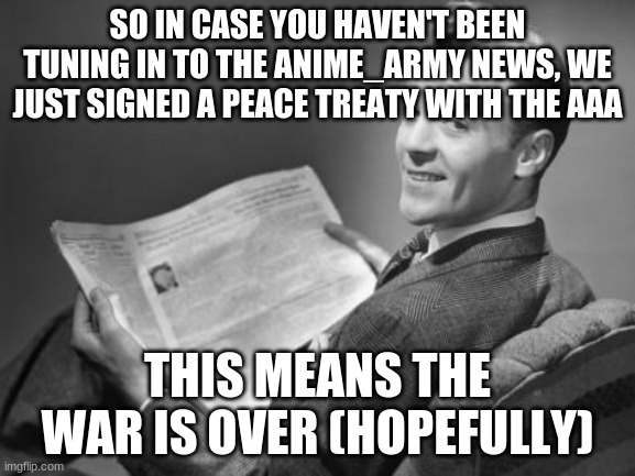 me and Fak_u_lol one of the most menacing AAA members signed it | SO IN CASE YOU HAVEN'T BEEN TUNING IN TO THE ANIME_ARMY NEWS, WE JUST SIGNED A PEACE TREATY WITH THE AAA; THIS MEANS THE WAR IS OVER (HOPEFULLY) | image tagged in 50's newspaper | made w/ Imgflip meme maker