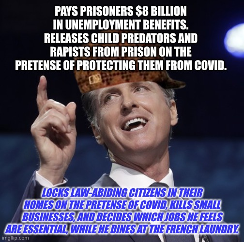 Newsom is a toxic scumbag | PAYS PRISONERS $8 BILLION IN UNEMPLOYMENT BENEFITS. RELEASES CHILD PREDATORS AND RAPISTS FROM PRISON ON THE PRETENSE OF PROTECTING THEM FROM COVID. LOCKS LAW-ABIDING CITIZENS IN THEIR HOMES ON THE PRETENSE OF COVID, KILLS SMALL BUSINESSES, AND DECIDES WHICH JOBS HE FEELS ARE ESSENTIAL, WHILE HE DINES AT THE FRENCH LAUNDRY. | image tagged in gavin newsom,memes,scumbag,covid,lockdown,prison | made w/ Imgflip meme maker