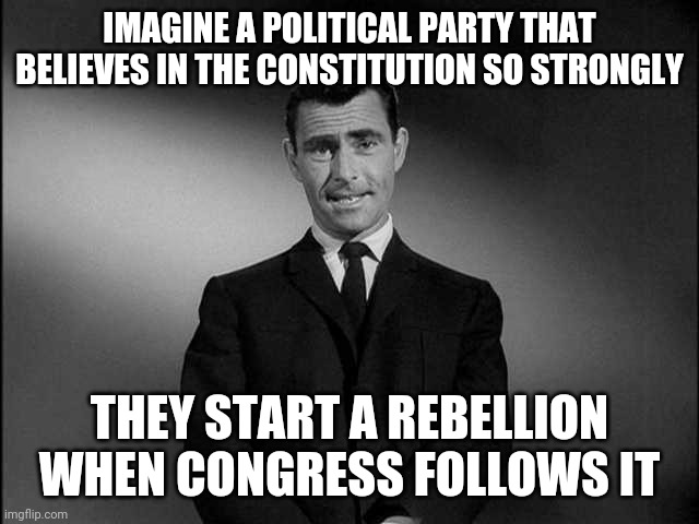 rod serling twilight zone | IMAGINE A POLITICAL PARTY THAT BELIEVES IN THE CONSTITUTION SO STRONGLY; THEY START A REBELLION WHEN CONGRESS FOLLOWS IT | image tagged in rod serling twilight zone | made w/ Imgflip meme maker