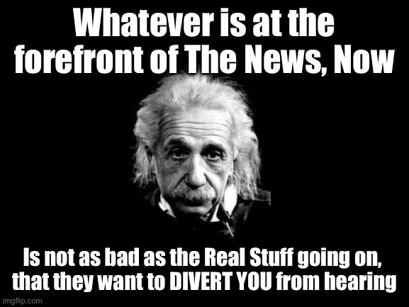 Albert Einstein 1 Meme |  Whatever is at the forefront of The News, Now; Is not as bad as the Real Stuff going on, 
that they want to DIVERT YOU from hearing | image tagged in memes,albert einstein 1 | made w/ Imgflip meme maker