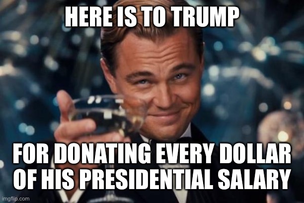 Leonardo Dicaprio Cheers Meme | HERE IS TO TRUMP FOR DONATING EVERY DOLLAR OF HIS PRESIDENTIAL SALARY | image tagged in memes,leonardo dicaprio cheers | made w/ Imgflip meme maker