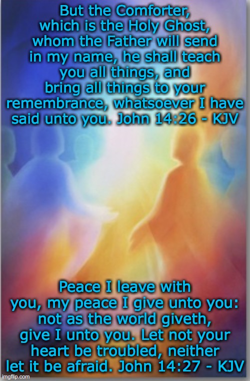 Peace | But the Comforter, which is the Holy Ghost, whom the Father will send in my name, he shall teach you all things, and bring all things to your remembrance, whatsoever I have said unto you. John 14:26 - KJV; Peace I leave with you, my peace I give unto you: not as the world giveth, give I unto you. Let not your heart be troubled, neither let it be afraid. John 14:27 - KJV | image tagged in christianity,jesus | made w/ Imgflip meme maker