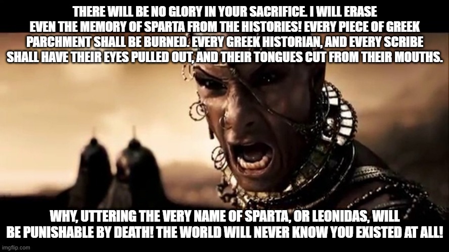 Xerxes 300 Quote - History Repeats Itself |  THERE WILL BE NO GLORY IN YOUR SACRIFICE. I WILL ERASE EVEN THE MEMORY OF SPARTA FROM THE HISTORIES! EVERY PIECE OF GREEK PARCHMENT SHALL BE BURNED. EVERY GREEK HISTORIAN, AND EVERY SCRIBE SHALL HAVE THEIR EYES PULLED OUT, AND THEIR TONGUES CUT FROM THEIR MOUTHS. WHY, UTTERING THE VERY NAME OF SPARTA, OR LEONIDAS, WILL BE PUNISHABLE BY DEATH! THE WORLD WILL NEVER KNOW YOU EXISTED AT ALL! | image tagged in censorship,xerxes,300,communism,donald trump,trump | made w/ Imgflip meme maker