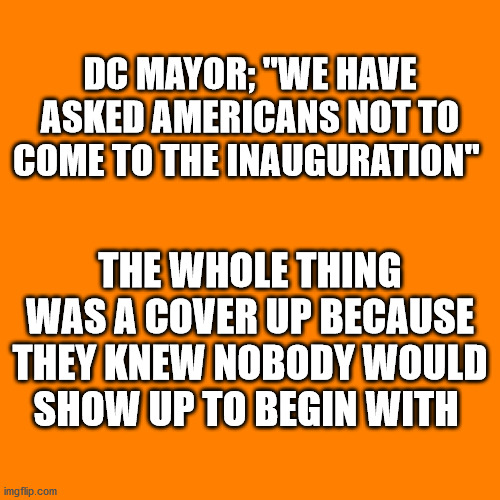 Orange square  | DC MAYOR; "WE HAVE ASKED AMERICANS NOT TO COME TO THE INAUGURATION"; THE WHOLE THING WAS A COVER UP BECAUSE THEY KNEW NOBODY WOULD SHOW UP TO BEGIN WITH | image tagged in orange square,inauguration cover up | made w/ Imgflip meme maker