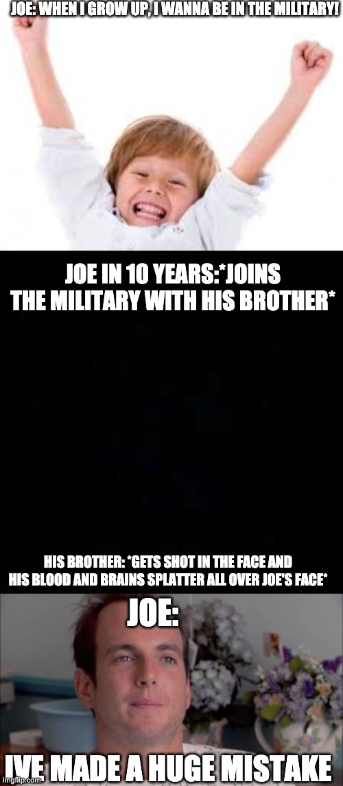 Joe joe joe... | JOE: WHEN I GROW UP, I WANNA BE IN THE MILITARY! JOE IN 10 YEARS:*JOINS THE MILITARY WITH HIS BROTHER*; HIS BROTHER: *GETS SHOT IN THE FACE AND HIS BLOOD AND BRAINS SPLATTER ALL OVER JOE'S FACE*; JOE:; IVE MADE A HUGE MISTAKE | image tagged in ive made a huge mistake | made w/ Imgflip meme maker