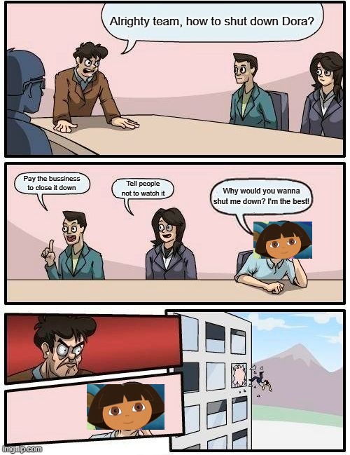 Boardroom Meeting Suggestion Meme | Alrighty team, how to shut down Dora? Pay the bussiness to close it down; Tell people not to watch it; Why would you wanna shut me down? I'm the best! | image tagged in memes,boardroom meeting suggestion | made w/ Imgflip meme maker